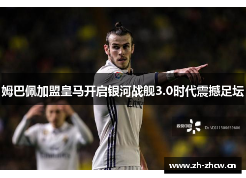 姆巴佩加盟皇马开启银河战舰3.0时代震撼足坛 姆巴佩加盟皇马开启银河战舰3.0时代震撼足坛