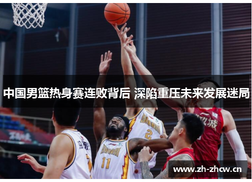 中国男篮热身赛连败背后 深陷重压未来发展迷局 中国男篮热身赛连败背后 深陷重压未来发展迷局