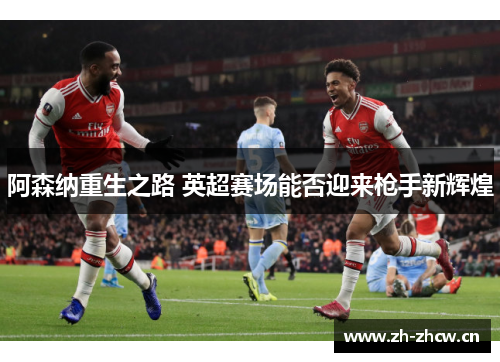 阿森纳重生之路 英超赛场能否迎来枪手新辉煌