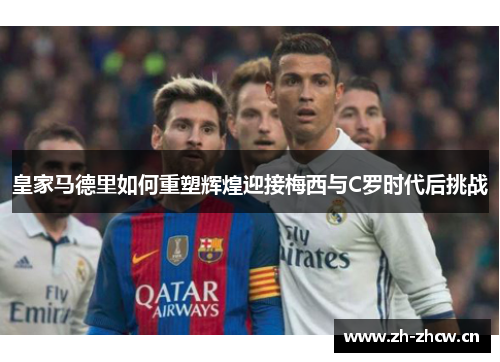 皇家马德里如何重塑辉煌迎接梅西与C罗时代后挑战