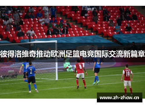 彼得洛维奇推动欧洲足篮电竞国际交流新篇章 彼得洛维奇推动欧洲足篮电竞国际交流新篇章