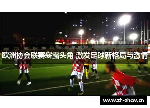 欧洲协会联赛崭露头角 激发足球新格局与激情 欧洲协会联赛崭露头角 激发足球新格局与激情