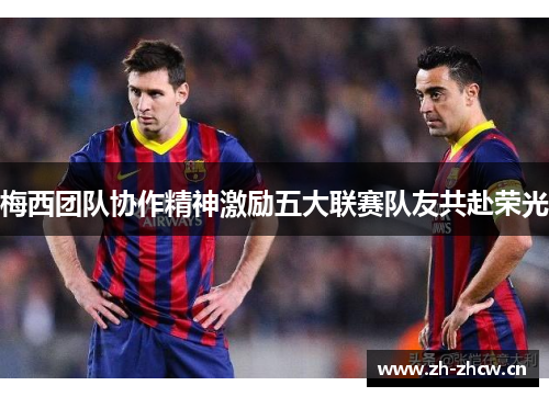 梅西团队协作精神激励五大联赛队友共赴荣光 梅西团队协作精神激励五大联赛队友共赴荣光